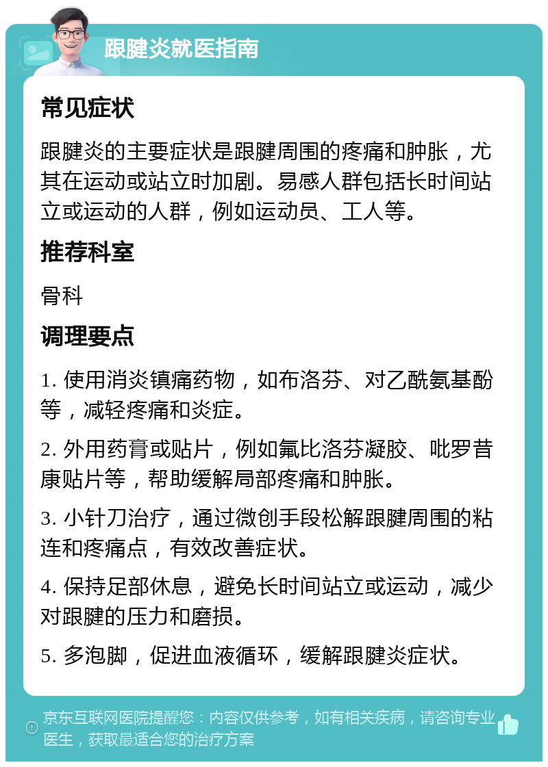 跟腱炎就医指南 常见症状 跟腱炎的主要症状是跟腱周围的疼痛和肿胀，尤其在运动或站立时加剧。易感人群包括长时间站立或运动的人群，例如运动员、工人等。 推荐科室 骨科 调理要点 1. 使用消炎镇痛药物，如布洛芬、对乙酰氨基酚等，减轻疼痛和炎症。 2. 外用药膏或贴片，例如氟比洛芬凝胶、吡罗昔康贴片等，帮助缓解局部疼痛和肿胀。 3. 小针刀治疗，通过微创手段松解跟腱周围的粘连和疼痛点，有效改善症状。 4. 保持足部休息，避免长时间站立或运动，减少对跟腱的压力和磨损。 5. 多泡脚，促进血液循环，缓解跟腱炎症状。