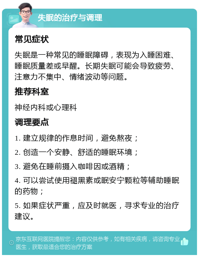 失眠的治疗与调理 常见症状 失眠是一种常见的睡眠障碍，表现为入睡困难、睡眠质量差或早醒。长期失眠可能会导致疲劳、注意力不集中、情绪波动等问题。 推荐科室 神经内科或心理科 调理要点 1. 建立规律的作息时间，避免熬夜； 2. 创造一个安静、舒适的睡眠环境； 3. 避免在睡前摄入咖啡因或酒精； 4. 可以尝试使用褪黑素或眠安宁颗粒等辅助睡眠的药物； 5. 如果症状严重，应及时就医，寻求专业的治疗建议。