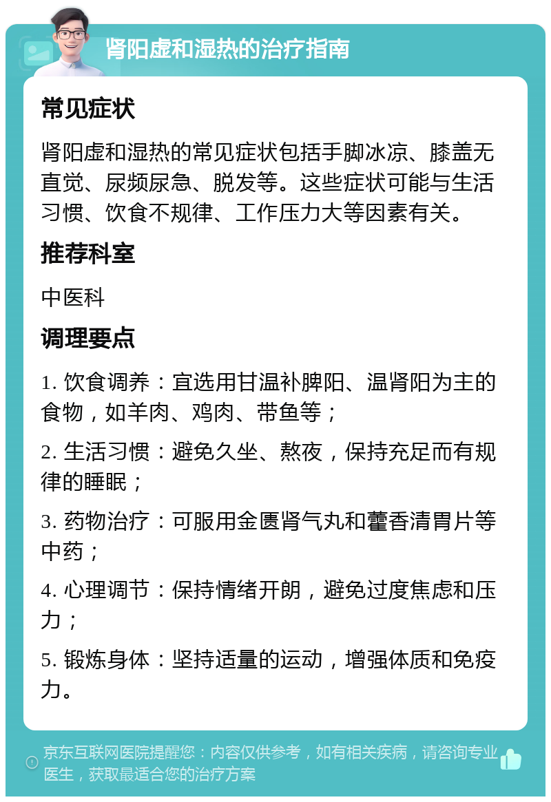 肾阳虚和湿热的治疗指南 常见症状 肾阳虚和湿热的常见症状包括手脚冰凉、膝盖无直觉、尿频尿急、脱发等。这些症状可能与生活习惯、饮食不规律、工作压力大等因素有关。 推荐科室 中医科 调理要点 1. 饮食调养：宜选用甘温补脾阳、温肾阳为主的食物，如羊肉、鸡肉、带鱼等； 2. 生活习惯：避免久坐、熬夜，保持充足而有规律的睡眠； 3. 药物治疗：可服用金匮肾气丸和藿香清胃片等中药； 4. 心理调节：保持情绪开朗，避免过度焦虑和压力； 5. 锻炼身体：坚持适量的运动，增强体质和免疫力。