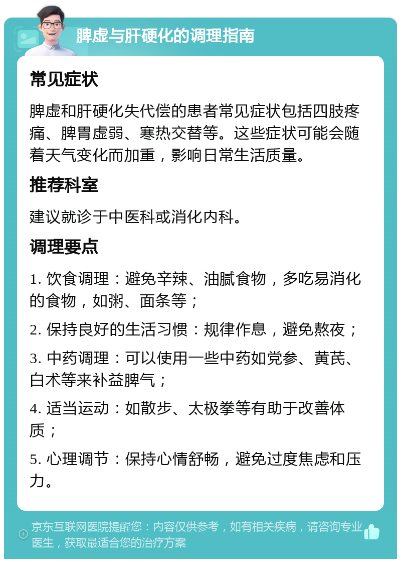 脾虚与肝硬化的调理指南 常见症状 脾虚和肝硬化失代偿的患者常见症状包括四肢疼痛、脾胃虚弱、寒热交替等。这些症状可能会随着天气变化而加重，影响日常生活质量。 推荐科室 建议就诊于中医科或消化内科。 调理要点 1. 饮食调理：避免辛辣、油腻食物，多吃易消化的食物，如粥、面条等； 2. 保持良好的生活习惯：规律作息，避免熬夜； 3. 中药调理：可以使用一些中药如党参、黄芪、白术等来补益脾气； 4. 适当运动：如散步、太极拳等有助于改善体质； 5. 心理调节：保持心情舒畅，避免过度焦虑和压力。