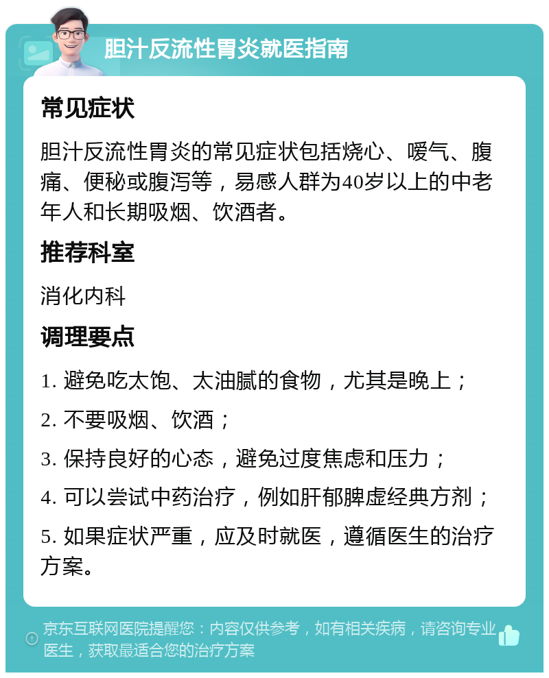 胆汁反流性胃炎就医指南 常见症状 胆汁反流性胃炎的常见症状包括烧心、嗳气、腹痛、便秘或腹泻等，易感人群为40岁以上的中老年人和长期吸烟、饮酒者。 推荐科室 消化内科 调理要点 1. 避免吃太饱、太油腻的食物，尤其是晚上； 2. 不要吸烟、饮酒； 3. 保持良好的心态，避免过度焦虑和压力； 4. 可以尝试中药治疗，例如肝郁脾虚经典方剂； 5. 如果症状严重，应及时就医，遵循医生的治疗方案。