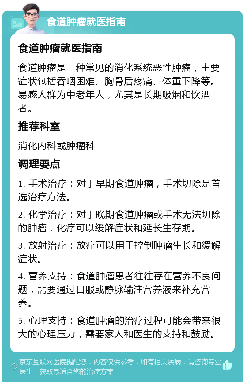 食道肿瘤就医指南 食道肿瘤就医指南 食道肿瘤是一种常见的消化系统恶性肿瘤，主要症状包括吞咽困难、胸骨后疼痛、体重下降等。易感人群为中老年人，尤其是长期吸烟和饮酒者。 推荐科室 消化内科或肿瘤科 调理要点 1. 手术治疗：对于早期食道肿瘤，手术切除是首选治疗方法。 2. 化学治疗：对于晚期食道肿瘤或手术无法切除的肿瘤，化疗可以缓解症状和延长生存期。 3. 放射治疗：放疗可以用于控制肿瘤生长和缓解症状。 4. 营养支持：食道肿瘤患者往往存在营养不良问题，需要通过口服或静脉输注营养液来补充营养。 5. 心理支持：食道肿瘤的治疗过程可能会带来很大的心理压力，需要家人和医生的支持和鼓励。