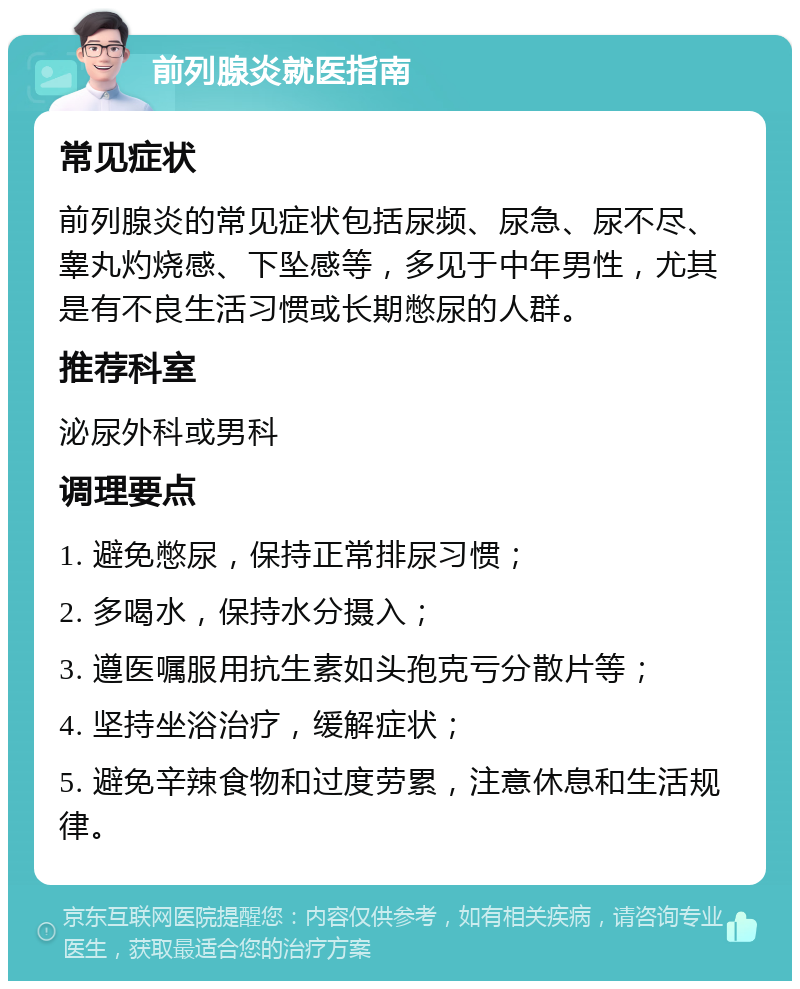 前列腺炎就医指南 常见症状 前列腺炎的常见症状包括尿频、尿急、尿不尽、睾丸灼烧感、下坠感等，多见于中年男性，尤其是有不良生活习惯或长期憋尿的人群。 推荐科室 泌尿外科或男科 调理要点 1. 避免憋尿，保持正常排尿习惯； 2. 多喝水，保持水分摄入； 3. 遵医嘱服用抗生素如头孢克亏分散片等； 4. 坚持坐浴治疗，缓解症状； 5. 避免辛辣食物和过度劳累，注意休息和生活规律。