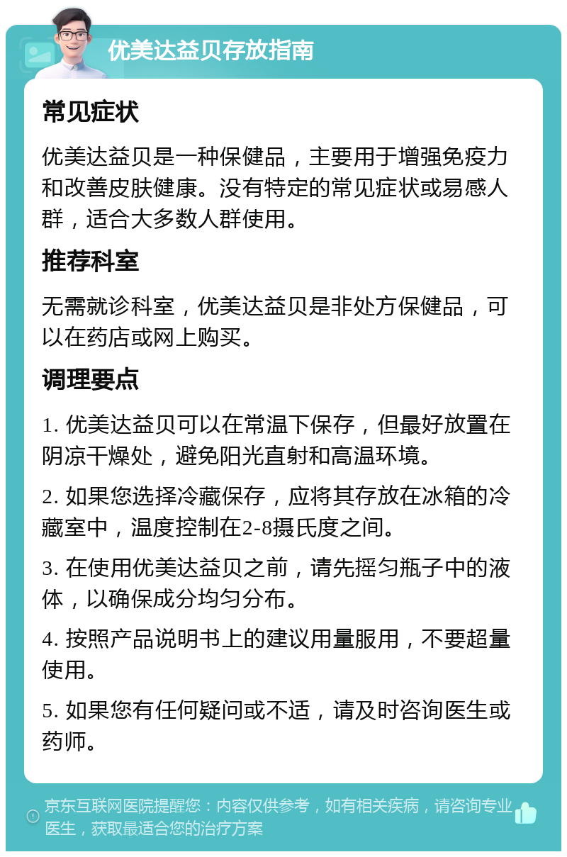 优美达益贝存放指南 常见症状 优美达益贝是一种保健品，主要用于增强免疫力和改善皮肤健康。没有特定的常见症状或易感人群，适合大多数人群使用。 推荐科室 无需就诊科室，优美达益贝是非处方保健品，可以在药店或网上购买。 调理要点 1. 优美达益贝可以在常温下保存，但最好放置在阴凉干燥处，避免阳光直射和高温环境。 2. 如果您选择冷藏保存，应将其存放在冰箱的冷藏室中，温度控制在2-8摄氏度之间。 3. 在使用优美达益贝之前，请先摇匀瓶子中的液体，以确保成分均匀分布。 4. 按照产品说明书上的建议用量服用，不要超量使用。 5. 如果您有任何疑问或不适，请及时咨询医生或药师。