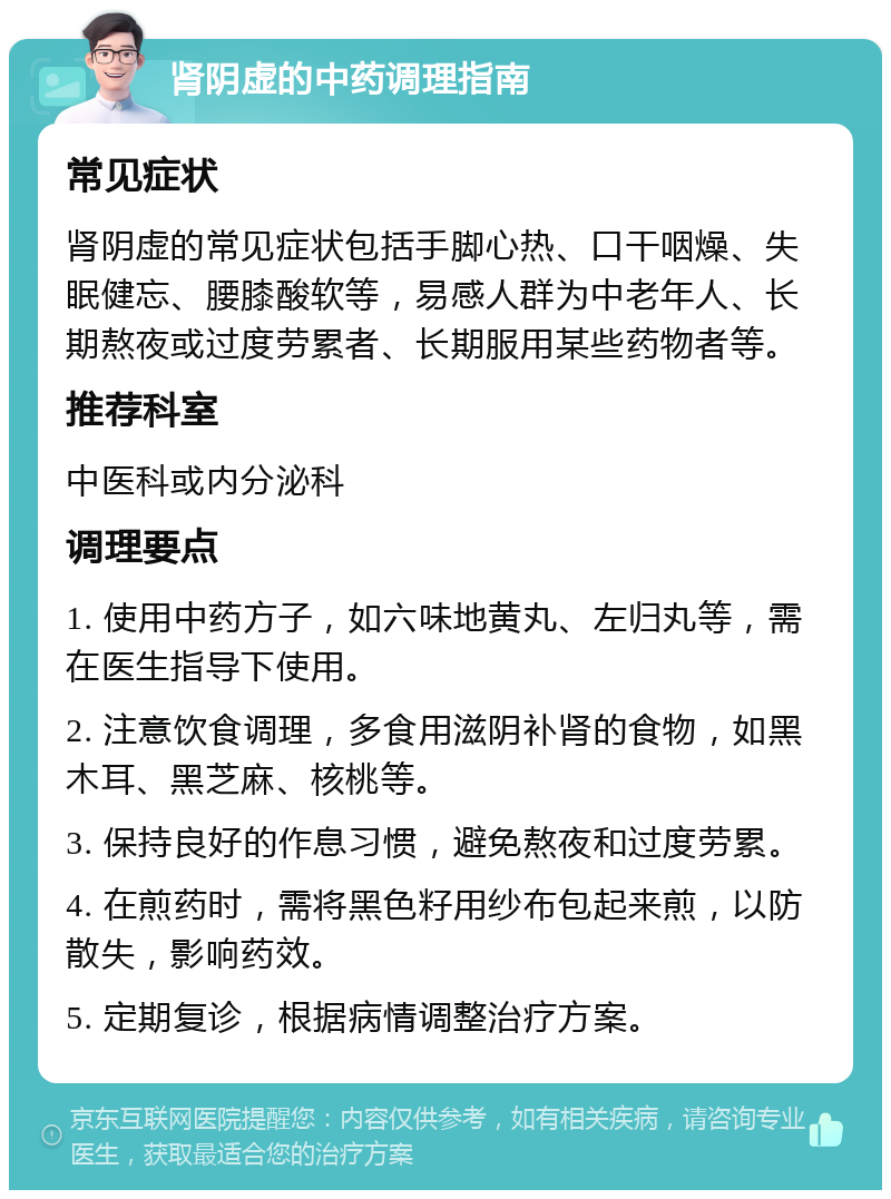 肾阴虚的中药调理指南 常见症状 肾阴虚的常见症状包括手脚心热、口干咽燥、失眠健忘、腰膝酸软等，易感人群为中老年人、长期熬夜或过度劳累者、长期服用某些药物者等。 推荐科室 中医科或内分泌科 调理要点 1. 使用中药方子，如六味地黄丸、左归丸等，需在医生指导下使用。 2. 注意饮食调理，多食用滋阴补肾的食物，如黑木耳、黑芝麻、核桃等。 3. 保持良好的作息习惯，避免熬夜和过度劳累。 4. 在煎药时，需将黑色籽用纱布包起来煎，以防散失，影响药效。 5. 定期复诊，根据病情调整治疗方案。