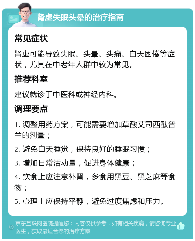 肾虚失眠头晕的治疗指南 常见症状 肾虚可能导致失眠、头晕、头痛、白天困倦等症状，尤其在中老年人群中较为常见。 推荐科室 建议就诊于中医科或神经内科。 调理要点 1. 调整用药方案，可能需要增加草酸艾司西酞普兰的剂量； 2. 避免白天睡觉，保持良好的睡眠习惯； 3. 增加日常活动量，促进身体健康； 4. 饮食上应注意补肾，多食用黑豆、黑芝麻等食物； 5. 心理上应保持平静，避免过度焦虑和压力。