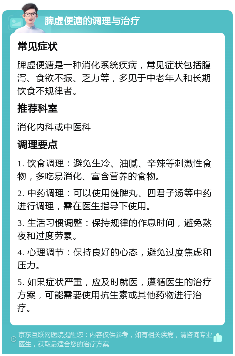 脾虚便溏的调理与治疗 常见症状 脾虚便溏是一种消化系统疾病，常见症状包括腹泻、食欲不振、乏力等，多见于中老年人和长期饮食不规律者。 推荐科室 消化内科或中医科 调理要点 1. 饮食调理：避免生冷、油腻、辛辣等刺激性食物，多吃易消化、富含营养的食物。 2. 中药调理：可以使用健脾丸、四君子汤等中药进行调理，需在医生指导下使用。 3. 生活习惯调整：保持规律的作息时间，避免熬夜和过度劳累。 4. 心理调节：保持良好的心态，避免过度焦虑和压力。 5. 如果症状严重，应及时就医，遵循医生的治疗方案，可能需要使用抗生素或其他药物进行治疗。