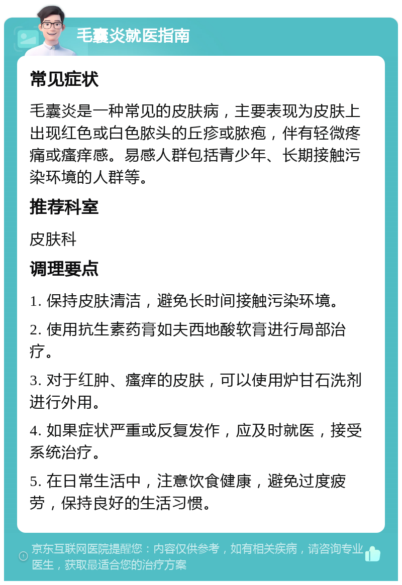 毛囊炎就医指南 常见症状 毛囊炎是一种常见的皮肤病，主要表现为皮肤上出现红色或白色脓头的丘疹或脓疱，伴有轻微疼痛或瘙痒感。易感人群包括青少年、长期接触污染环境的人群等。 推荐科室 皮肤科 调理要点 1. 保持皮肤清洁，避免长时间接触污染环境。 2. 使用抗生素药膏如夫西地酸软膏进行局部治疗。 3. 对于红肿、瘙痒的皮肤，可以使用炉甘石洗剂进行外用。 4. 如果症状严重或反复发作，应及时就医，接受系统治疗。 5. 在日常生活中，注意饮食健康，避免过度疲劳，保持良好的生活习惯。