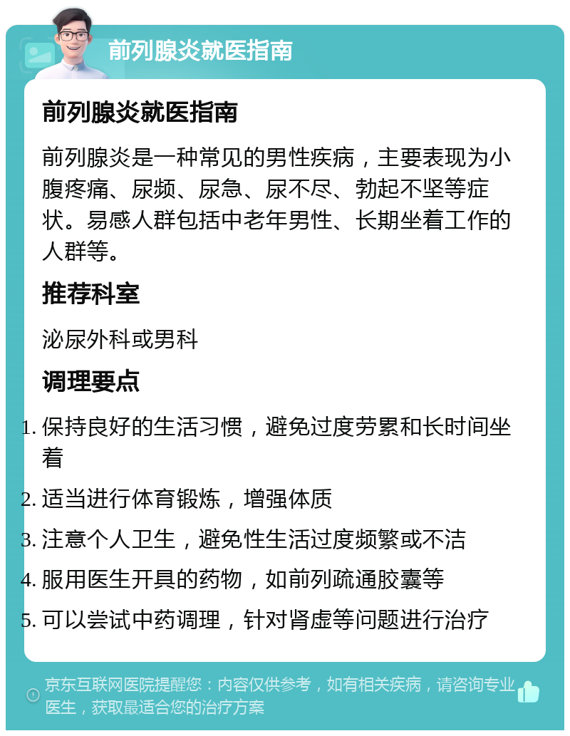 前列腺炎就医指南 前列腺炎就医指南 前列腺炎是一种常见的男性疾病，主要表现为小腹疼痛、尿频、尿急、尿不尽、勃起不坚等症状。易感人群包括中老年男性、长期坐着工作的人群等。 推荐科室 泌尿外科或男科 调理要点 保持良好的生活习惯，避免过度劳累和长时间坐着 适当进行体育锻炼，增强体质 注意个人卫生，避免性生活过度频繁或不洁 服用医生开具的药物，如前列疏通胶囊等 可以尝试中药调理，针对肾虚等问题进行治疗