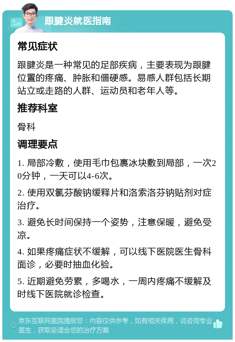 跟腱炎就医指南 常见症状 跟腱炎是一种常见的足部疾病，主要表现为跟腱位置的疼痛、肿胀和僵硬感。易感人群包括长期站立或走路的人群、运动员和老年人等。 推荐科室 骨科 调理要点 1. 局部冷敷，使用毛巾包裹冰块敷到局部，一次20分钟，一天可以4-6次。 2. 使用双氯芬酸钠缓释片和洛索洛芬钠贴剂对症治疗。 3. 避免长时间保持一个姿势，注意保暖，避免受凉。 4. 如果疼痛症状不缓解，可以线下医院医生骨科面诊，必要时抽血化验。 5. 近期避免劳累，多喝水，一周内疼痛不缓解及时线下医院就诊检查。