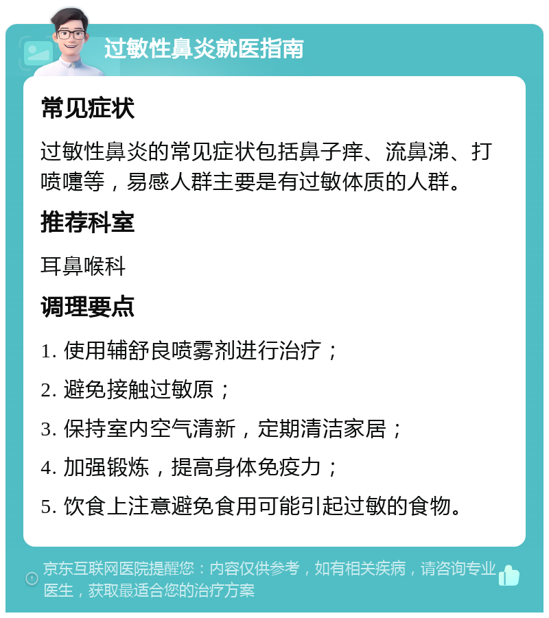 过敏性鼻炎就医指南 常见症状 过敏性鼻炎的常见症状包括鼻子痒、流鼻涕、打喷嚏等，易感人群主要是有过敏体质的人群。 推荐科室 耳鼻喉科 调理要点 1. 使用辅舒良喷雾剂进行治疗； 2. 避免接触过敏原； 3. 保持室内空气清新，定期清洁家居； 4. 加强锻炼，提高身体免疫力； 5. 饮食上注意避免食用可能引起过敏的食物。