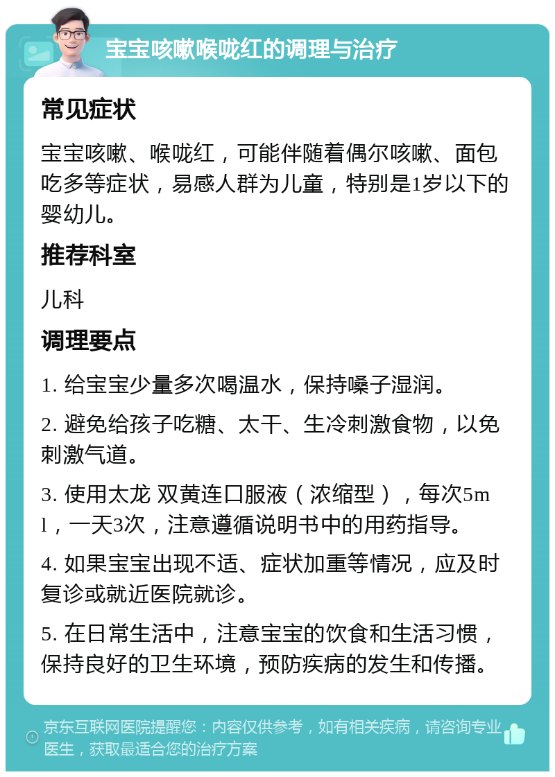 宝宝咳嗽喉咙红的调理与治疗 常见症状 宝宝咳嗽、喉咙红，可能伴随着偶尔咳嗽、面包吃多等症状，易感人群为儿童，特别是1岁以下的婴幼儿。 推荐科室 儿科 调理要点 1. 给宝宝少量多次喝温水，保持嗓子湿润。 2. 避免给孩子吃糖、太干、生冷刺激食物，以免刺激气道。 3. 使用太龙 双黄连口服液（浓缩型），每次5ml，一天3次，注意遵循说明书中的用药指导。 4. 如果宝宝出现不适、症状加重等情况，应及时复诊或就近医院就诊。 5. 在日常生活中，注意宝宝的饮食和生活习惯，保持良好的卫生环境，预防疾病的发生和传播。