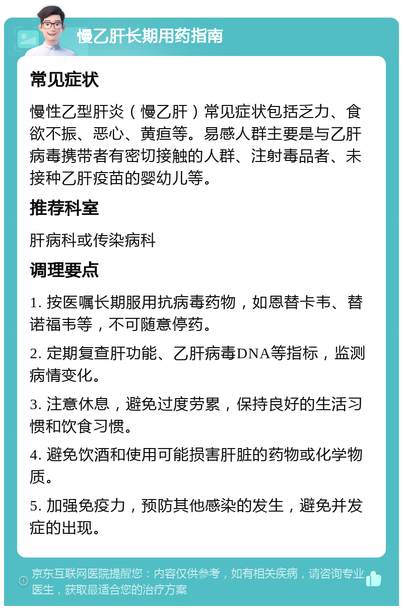 慢乙肝长期用药指南 常见症状 慢性乙型肝炎（慢乙肝）常见症状包括乏力、食欲不振、恶心、黄疸等。易感人群主要是与乙肝病毒携带者有密切接触的人群、注射毒品者、未接种乙肝疫苗的婴幼儿等。 推荐科室 肝病科或传染病科 调理要点 1. 按医嘱长期服用抗病毒药物，如恩替卡韦、替诺福韦等，不可随意停药。 2. 定期复查肝功能、乙肝病毒DNA等指标，监测病情变化。 3. 注意休息，避免过度劳累，保持良好的生活习惯和饮食习惯。 4. 避免饮酒和使用可能损害肝脏的药物或化学物质。 5. 加强免疫力，预防其他感染的发生，避免并发症的出现。