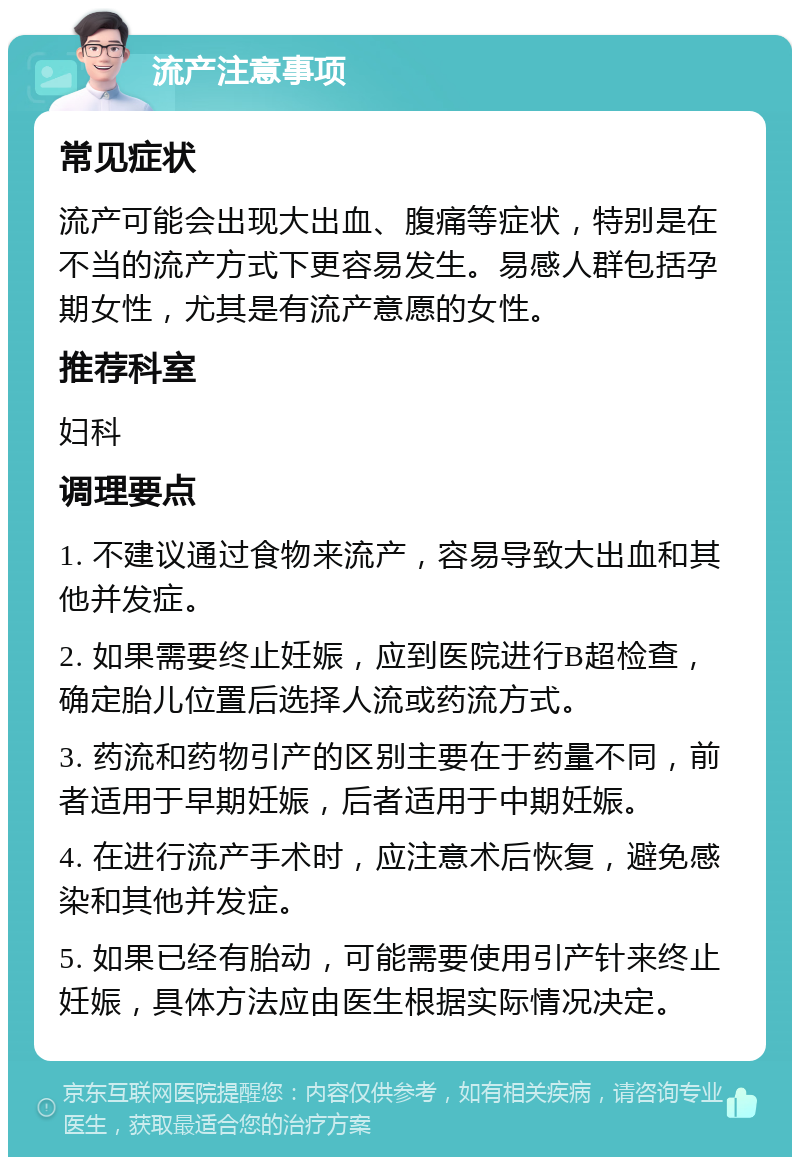 流产注意事项 常见症状 流产可能会出现大出血、腹痛等症状，特别是在不当的流产方式下更容易发生。易感人群包括孕期女性，尤其是有流产意愿的女性。 推荐科室 妇科 调理要点 1. 不建议通过食物来流产，容易导致大出血和其他并发症。 2. 如果需要终止妊娠，应到医院进行B超检查，确定胎儿位置后选择人流或药流方式。 3. 药流和药物引产的区别主要在于药量不同，前者适用于早期妊娠，后者适用于中期妊娠。 4. 在进行流产手术时，应注意术后恢复，避免感染和其他并发症。 5. 如果已经有胎动，可能需要使用引产针来终止妊娠，具体方法应由医生根据实际情况决定。