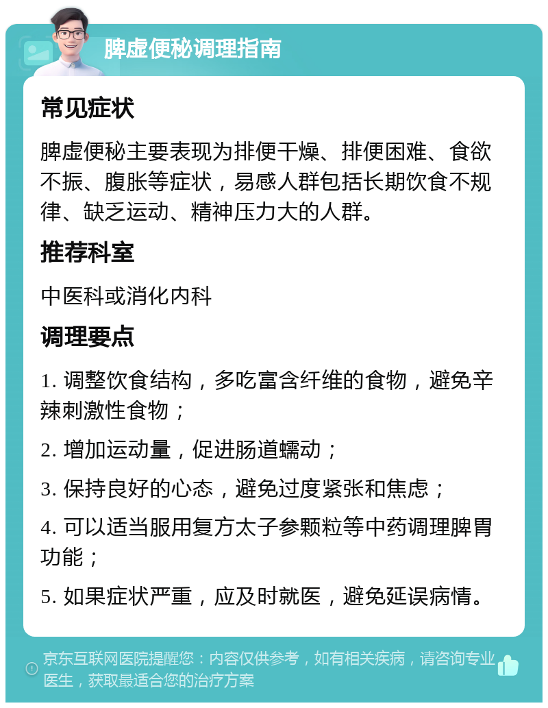 脾虚便秘调理指南 常见症状 脾虚便秘主要表现为排便干燥、排便困难、食欲不振、腹胀等症状，易感人群包括长期饮食不规律、缺乏运动、精神压力大的人群。 推荐科室 中医科或消化内科 调理要点 1. 调整饮食结构，多吃富含纤维的食物，避免辛辣刺激性食物； 2. 增加运动量，促进肠道蠕动； 3. 保持良好的心态，避免过度紧张和焦虑； 4. 可以适当服用复方太子参颗粒等中药调理脾胃功能； 5. 如果症状严重，应及时就医，避免延误病情。