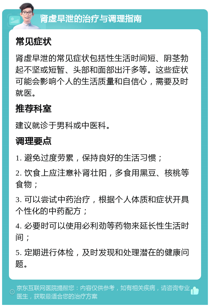 肾虚早泄的治疗与调理指南 常见症状 肾虚早泄的常见症状包括性生活时间短、阴茎勃起不坚或短暂、头部和面部出汗多等。这些症状可能会影响个人的生活质量和自信心，需要及时就医。 推荐科室 建议就诊于男科或中医科。 调理要点 1. 避免过度劳累，保持良好的生活习惯； 2. 饮食上应注意补肾壮阳，多食用黑豆、核桃等食物； 3. 可以尝试中药治疗，根据个人体质和症状开具个性化的中药配方； 4. 必要时可以使用必利劲等药物来延长性生活时间； 5. 定期进行体检，及时发现和处理潜在的健康问题。