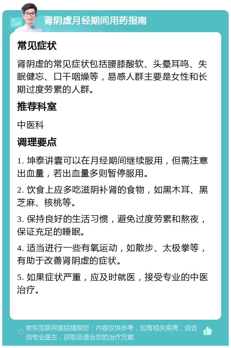 肾阴虚月经期间用药指南 常见症状 肾阴虚的常见症状包括腰膝酸软、头晕耳鸣、失眠健忘、口干咽燥等，易感人群主要是女性和长期过度劳累的人群。 推荐科室 中医科 调理要点 1. 坤泰讲囊可以在月经期间继续服用，但需注意出血量，若出血量多则暂停服用。 2. 饮食上应多吃滋阴补肾的食物，如黑木耳、黑芝麻、核桃等。 3. 保持良好的生活习惯，避免过度劳累和熬夜，保证充足的睡眠。 4. 适当进行一些有氧运动，如散步、太极拳等，有助于改善肾阴虚的症状。 5. 如果症状严重，应及时就医，接受专业的中医治疗。