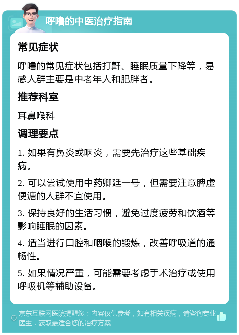 呼噜的中医治疗指南 常见症状 呼噜的常见症状包括打鼾、睡眠质量下降等，易感人群主要是中老年人和肥胖者。 推荐科室 耳鼻喉科 调理要点 1. 如果有鼻炎或咽炎，需要先治疗这些基础疾病。 2. 可以尝试使用中药卿廷一号，但需要注意脾虚便溏的人群不宜使用。 3. 保持良好的生活习惯，避免过度疲劳和饮酒等影响睡眠的因素。 4. 适当进行口腔和咽喉的锻炼，改善呼吸道的通畅性。 5. 如果情况严重，可能需要考虑手术治疗或使用呼吸机等辅助设备。