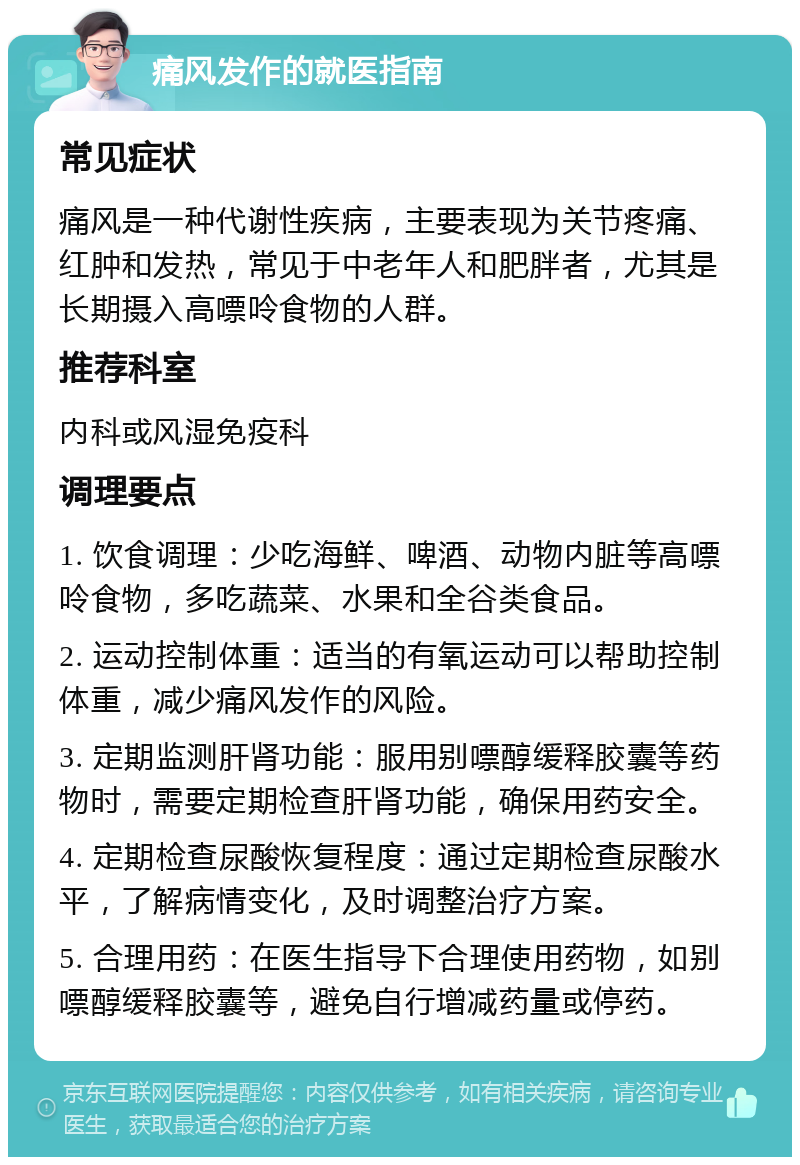 痛风发作的就医指南 常见症状 痛风是一种代谢性疾病，主要表现为关节疼痛、红肿和发热，常见于中老年人和肥胖者，尤其是长期摄入高嘌呤食物的人群。 推荐科室 内科或风湿免疫科 调理要点 1. 饮食调理：少吃海鲜、啤酒、动物内脏等高嘌呤食物，多吃蔬菜、水果和全谷类食品。 2. 运动控制体重：适当的有氧运动可以帮助控制体重，减少痛风发作的风险。 3. 定期监测肝肾功能：服用别嘌醇缓释胶囊等药物时，需要定期检查肝肾功能，确保用药安全。 4. 定期检查尿酸恢复程度：通过定期检查尿酸水平，了解病情变化，及时调整治疗方案。 5. 合理用药：在医生指导下合理使用药物，如别嘌醇缓释胶囊等，避免自行增减药量或停药。