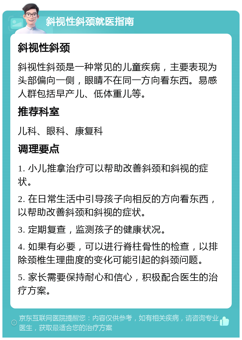 斜视性斜颈就医指南 斜视性斜颈 斜视性斜颈是一种常见的儿童疾病，主要表现为头部偏向一侧，眼睛不在同一方向看东西。易感人群包括早产儿、低体重儿等。 推荐科室 儿科、眼科、康复科 调理要点 1. 小儿推拿治疗可以帮助改善斜颈和斜视的症状。 2. 在日常生活中引导孩子向相反的方向看东西，以帮助改善斜颈和斜视的症状。 3. 定期复查，监测孩子的健康状况。 4. 如果有必要，可以进行脊柱骨性的检查，以排除颈椎生理曲度的变化可能引起的斜颈问题。 5. 家长需要保持耐心和信心，积极配合医生的治疗方案。