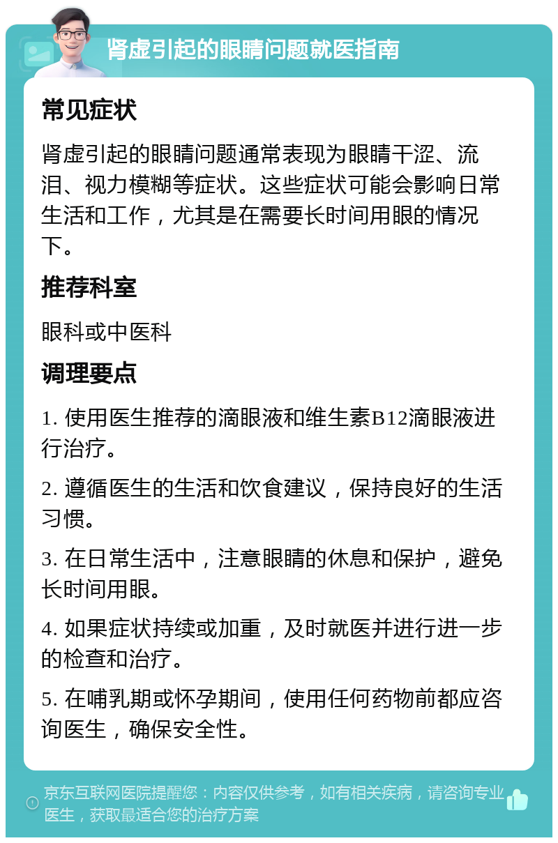 肾虚引起的眼睛问题就医指南 常见症状 肾虚引起的眼睛问题通常表现为眼睛干涩、流泪、视力模糊等症状。这些症状可能会影响日常生活和工作，尤其是在需要长时间用眼的情况下。 推荐科室 眼科或中医科 调理要点 1. 使用医生推荐的滴眼液和维生素B12滴眼液进行治疗。 2. 遵循医生的生活和饮食建议，保持良好的生活习惯。 3. 在日常生活中，注意眼睛的休息和保护，避免长时间用眼。 4. 如果症状持续或加重，及时就医并进行进一步的检查和治疗。 5. 在哺乳期或怀孕期间，使用任何药物前都应咨询医生，确保安全性。