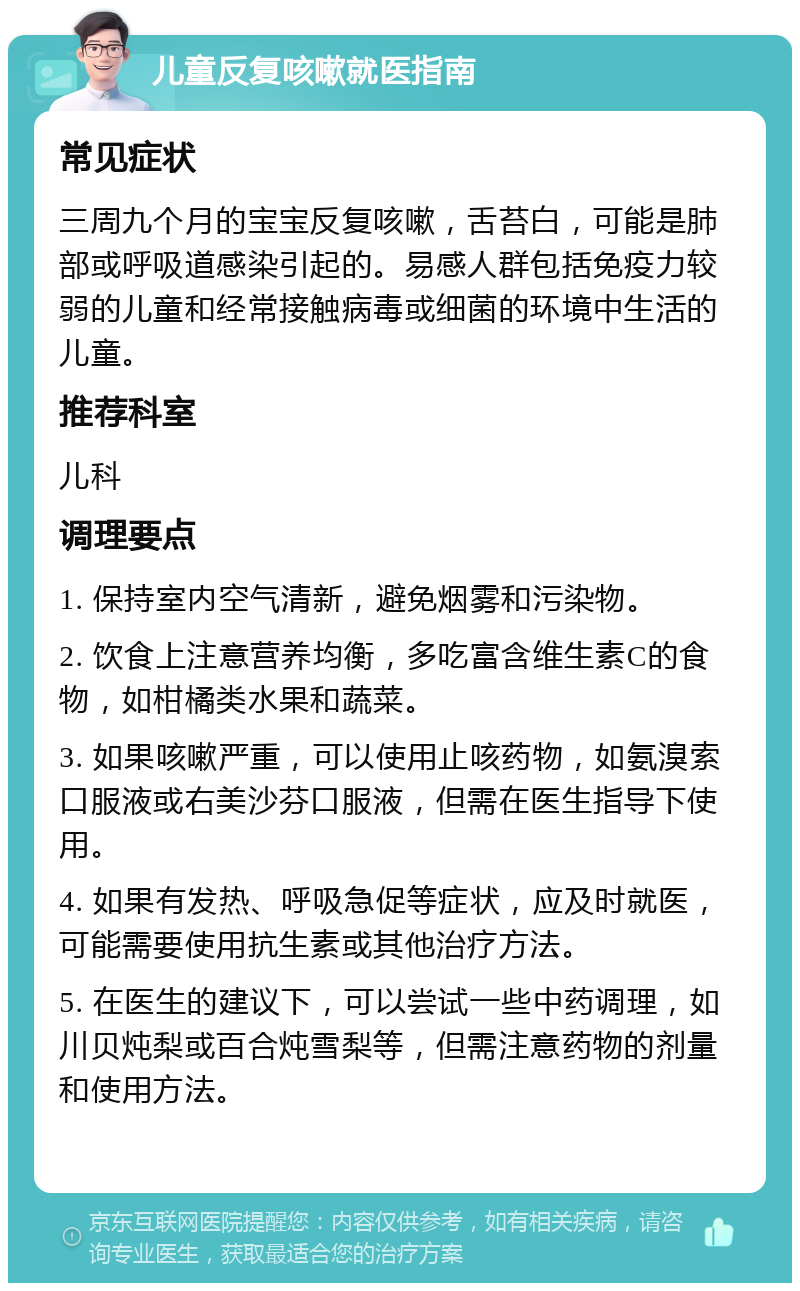 儿童反复咳嗽就医指南 常见症状 三周九个月的宝宝反复咳嗽，舌苔白，可能是肺部或呼吸道感染引起的。易感人群包括免疫力较弱的儿童和经常接触病毒或细菌的环境中生活的儿童。 推荐科室 儿科 调理要点 1. 保持室内空气清新，避免烟雾和污染物。 2. 饮食上注意营养均衡，多吃富含维生素C的食物，如柑橘类水果和蔬菜。 3. 如果咳嗽严重，可以使用止咳药物，如氨溴索口服液或右美沙芬口服液，但需在医生指导下使用。 4. 如果有发热、呼吸急促等症状，应及时就医，可能需要使用抗生素或其他治疗方法。 5. 在医生的建议下，可以尝试一些中药调理，如川贝炖梨或百合炖雪梨等，但需注意药物的剂量和使用方法。