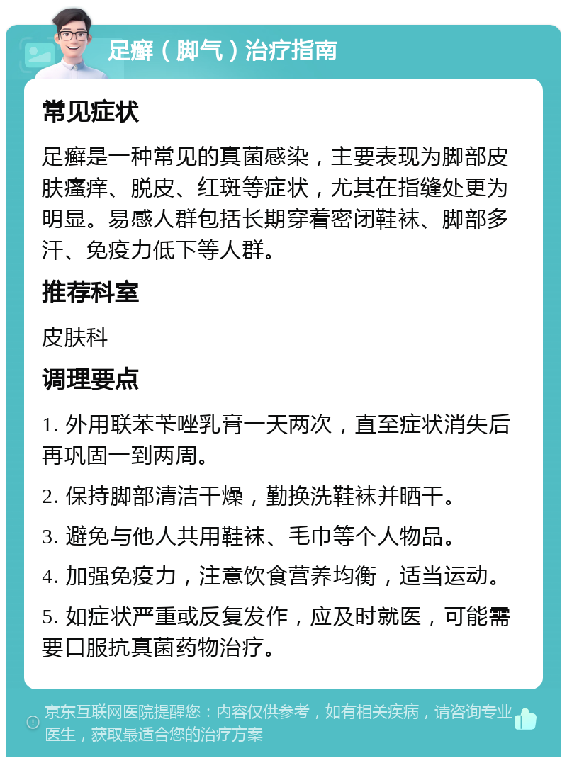 足癣（脚气）治疗指南 常见症状 足癣是一种常见的真菌感染，主要表现为脚部皮肤瘙痒、脱皮、红斑等症状，尤其在指缝处更为明显。易感人群包括长期穿着密闭鞋袜、脚部多汗、免疫力低下等人群。 推荐科室 皮肤科 调理要点 1. 外用联苯苄唑乳膏一天两次，直至症状消失后再巩固一到两周。 2. 保持脚部清洁干燥，勤换洗鞋袜并晒干。 3. 避免与他人共用鞋袜、毛巾等个人物品。 4. 加强免疫力，注意饮食营养均衡，适当运动。 5. 如症状严重或反复发作，应及时就医，可能需要口服抗真菌药物治疗。