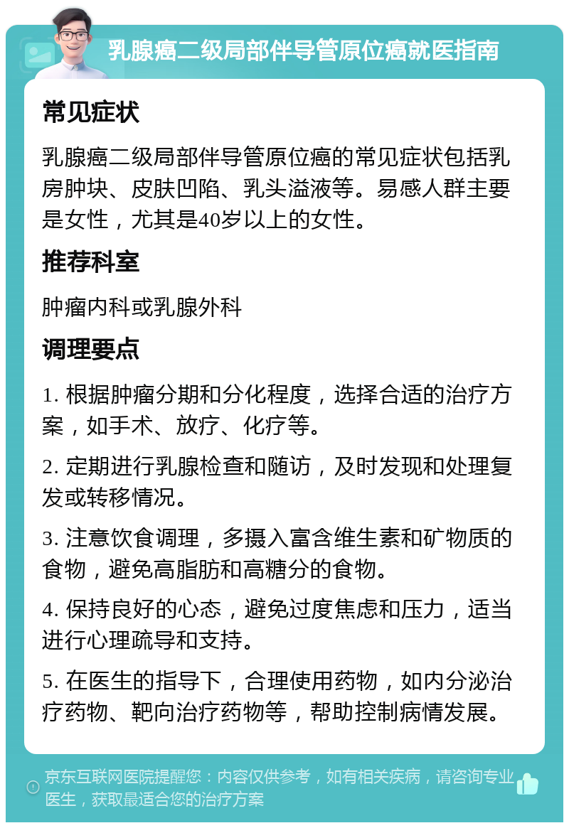 乳腺癌二级局部伴导管原位癌就医指南 常见症状 乳腺癌二级局部伴导管原位癌的常见症状包括乳房肿块、皮肤凹陷、乳头溢液等。易感人群主要是女性，尤其是40岁以上的女性。 推荐科室 肿瘤内科或乳腺外科 调理要点 1. 根据肿瘤分期和分化程度，选择合适的治疗方案，如手术、放疗、化疗等。 2. 定期进行乳腺检查和随访，及时发现和处理复发或转移情况。 3. 注意饮食调理，多摄入富含维生素和矿物质的食物，避免高脂肪和高糖分的食物。 4. 保持良好的心态，避免过度焦虑和压力，适当进行心理疏导和支持。 5. 在医生的指导下，合理使用药物，如内分泌治疗药物、靶向治疗药物等，帮助控制病情发展。