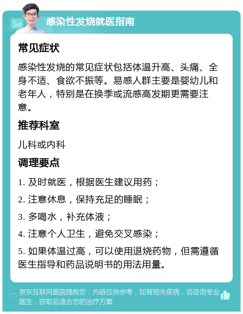 感染性发烧就医指南 常见症状 感染性发烧的常见症状包括体温升高、头痛、全身不适、食欲不振等。易感人群主要是婴幼儿和老年人，特别是在换季或流感高发期更需要注意。 推荐科室 儿科或内科 调理要点 1. 及时就医，根据医生建议用药； 2. 注意休息，保持充足的睡眠； 3. 多喝水，补充体液； 4. 注意个人卫生，避免交叉感染； 5. 如果体温过高，可以使用退烧药物，但需遵循医生指导和药品说明书的用法用量。