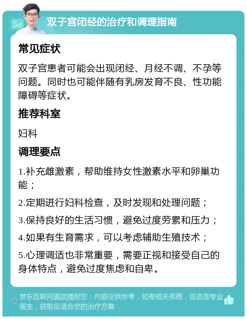 双子宫闭经的治疗和调理指南 常见症状 双子宫患者可能会出现闭经、月经不调、不孕等问题。同时也可能伴随有乳房发育不良、性功能障碍等症状。 推荐科室 妇科 调理要点 1.补充雌激素，帮助维持女性激素水平和卵巢功能； 2.定期进行妇科检查，及时发现和处理问题； 3.保持良好的生活习惯，避免过度劳累和压力； 4.如果有生育需求，可以考虑辅助生殖技术； 5.心理调适也非常重要，需要正视和接受自己的身体特点，避免过度焦虑和自卑。