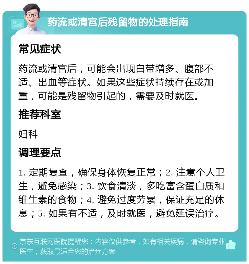 药流或清宫后残留物的处理指南 常见症状 药流或清宫后，可能会出现白带增多、腹部不适、出血等症状。如果这些症状持续存在或加重，可能是残留物引起的，需要及时就医。 推荐科室 妇科 调理要点 1. 定期复查，确保身体恢复正常；2. 注意个人卫生，避免感染；3. 饮食清淡，多吃富含蛋白质和维生素的食物；4. 避免过度劳累，保证充足的休息；5. 如果有不适，及时就医，避免延误治疗。