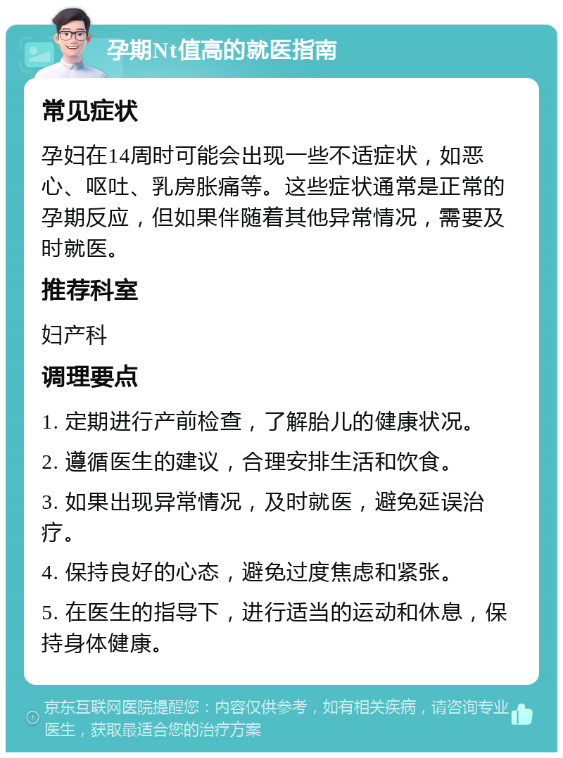 孕期Nt值高的就医指南 常见症状 孕妇在14周时可能会出现一些不适症状，如恶心、呕吐、乳房胀痛等。这些症状通常是正常的孕期反应，但如果伴随着其他异常情况，需要及时就医。 推荐科室 妇产科 调理要点 1. 定期进行产前检查，了解胎儿的健康状况。 2. 遵循医生的建议，合理安排生活和饮食。 3. 如果出现异常情况，及时就医，避免延误治疗。 4. 保持良好的心态，避免过度焦虑和紧张。 5. 在医生的指导下，进行适当的运动和休息，保持身体健康。