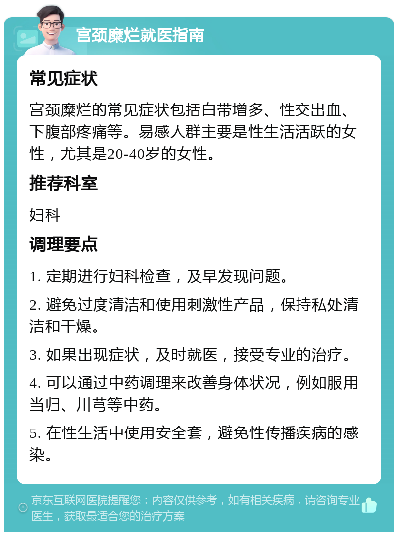 宫颈糜烂就医指南 常见症状 宫颈糜烂的常见症状包括白带增多、性交出血、下腹部疼痛等。易感人群主要是性生活活跃的女性，尤其是20-40岁的女性。 推荐科室 妇科 调理要点 1. 定期进行妇科检查，及早发现问题。 2. 避免过度清洁和使用刺激性产品，保持私处清洁和干燥。 3. 如果出现症状，及时就医，接受专业的治疗。 4. 可以通过中药调理来改善身体状况，例如服用当归、川芎等中药。 5. 在性生活中使用安全套，避免性传播疾病的感染。