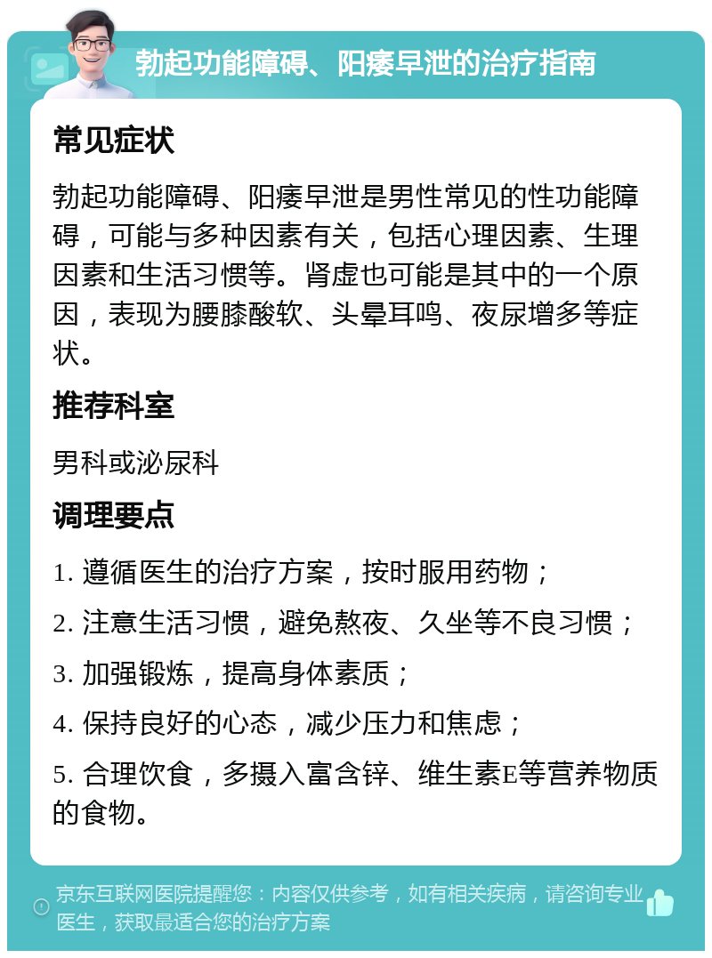 勃起功能障碍、阳痿早泄的治疗指南 常见症状 勃起功能障碍、阳痿早泄是男性常见的性功能障碍，可能与多种因素有关，包括心理因素、生理因素和生活习惯等。肾虚也可能是其中的一个原因，表现为腰膝酸软、头晕耳鸣、夜尿增多等症状。 推荐科室 男科或泌尿科 调理要点 1. 遵循医生的治疗方案，按时服用药物； 2. 注意生活习惯，避免熬夜、久坐等不良习惯； 3. 加强锻炼，提高身体素质； 4. 保持良好的心态，减少压力和焦虑； 5. 合理饮食，多摄入富含锌、维生素E等营养物质的食物。