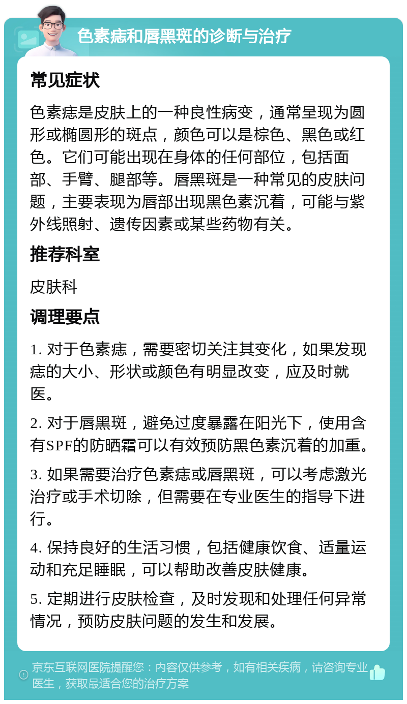 色素痣和唇黑斑的诊断与治疗 常见症状 色素痣是皮肤上的一种良性病变，通常呈现为圆形或椭圆形的斑点，颜色可以是棕色、黑色或红色。它们可能出现在身体的任何部位，包括面部、手臂、腿部等。唇黑斑是一种常见的皮肤问题，主要表现为唇部出现黑色素沉着，可能与紫外线照射、遗传因素或某些药物有关。 推荐科室 皮肤科 调理要点 1. 对于色素痣，需要密切关注其变化，如果发现痣的大小、形状或颜色有明显改变，应及时就医。 2. 对于唇黑斑，避免过度暴露在阳光下，使用含有SPF的防晒霜可以有效预防黑色素沉着的加重。 3. 如果需要治疗色素痣或唇黑斑，可以考虑激光治疗或手术切除，但需要在专业医生的指导下进行。 4. 保持良好的生活习惯，包括健康饮食、适量运动和充足睡眠，可以帮助改善皮肤健康。 5. 定期进行皮肤检查，及时发现和处理任何异常情况，预防皮肤问题的发生和发展。