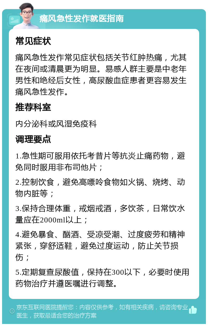 痛风急性发作就医指南 常见症状 痛风急性发作常见症状包括关节红肿热痛，尤其在夜间或清晨更为明显。易感人群主要是中老年男性和绝经后女性，高尿酸血症患者更容易发生痛风急性发作。 推荐科室 内分泌科或风湿免疫科 调理要点 1.急性期可服用依托考昔片等抗炎止痛药物，避免同时服用非布司他片； 2.控制饮食，避免高嘌呤食物如火锅、烧烤、动物内脏等； 3.保持合理体重，戒烟戒酒，多饮茶，日常饮水量应在2000ml以上； 4.避免暴食、酗酒、受凉受潮、过度疲劳和精神紧张，穿舒适鞋，避免过度运动，防止关节损伤； 5.定期复查尿酸值，保持在300以下，必要时使用药物治疗并遵医嘱进行调整。