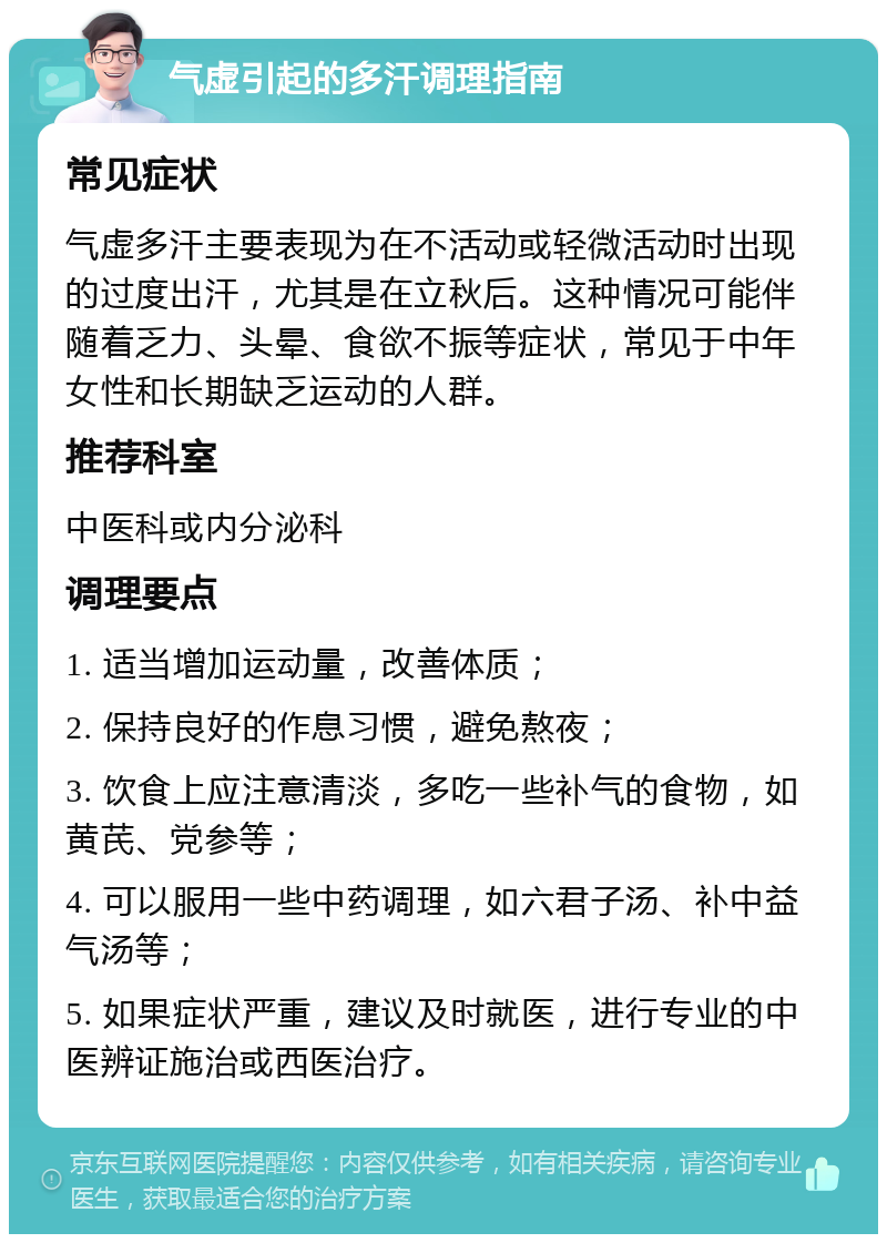 气虚引起的多汗调理指南 常见症状 气虚多汗主要表现为在不活动或轻微活动时出现的过度出汗，尤其是在立秋后。这种情况可能伴随着乏力、头晕、食欲不振等症状，常见于中年女性和长期缺乏运动的人群。 推荐科室 中医科或内分泌科 调理要点 1. 适当增加运动量，改善体质； 2. 保持良好的作息习惯，避免熬夜； 3. 饮食上应注意清淡，多吃一些补气的食物，如黄芪、党参等； 4. 可以服用一些中药调理，如六君子汤、补中益气汤等； 5. 如果症状严重，建议及时就医，进行专业的中医辨证施治或西医治疗。