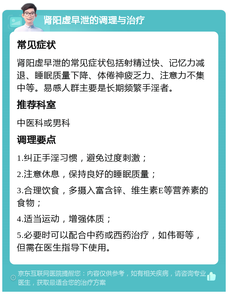 肾阳虚早泄的调理与治疗 常见症状 肾阳虚早泄的常见症状包括射精过快、记忆力减退、睡眠质量下降、体倦神疲乏力、注意力不集中等。易感人群主要是长期频繁手淫者。 推荐科室 中医科或男科 调理要点 1.纠正手淫习惯，避免过度刺激； 2.注意休息，保持良好的睡眠质量； 3.合理饮食，多摄入富含锌、维生素E等营养素的食物； 4.适当运动，增强体质； 5.必要时可以配合中药或西药治疗，如伟哥等，但需在医生指导下使用。