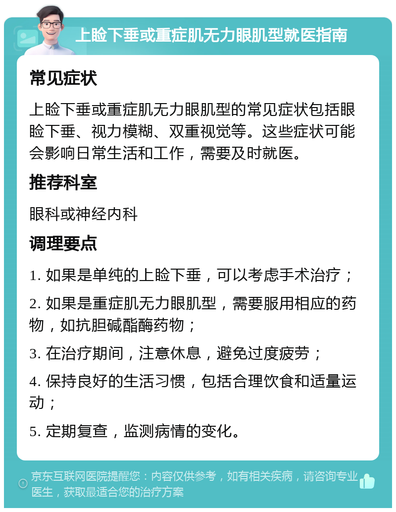 上睑下垂或重症肌无力眼肌型就医指南 常见症状 上睑下垂或重症肌无力眼肌型的常见症状包括眼睑下垂、视力模糊、双重视觉等。这些症状可能会影响日常生活和工作，需要及时就医。 推荐科室 眼科或神经内科 调理要点 1. 如果是单纯的上睑下垂，可以考虑手术治疗； 2. 如果是重症肌无力眼肌型，需要服用相应的药物，如抗胆碱酯酶药物； 3. 在治疗期间，注意休息，避免过度疲劳； 4. 保持良好的生活习惯，包括合理饮食和适量运动； 5. 定期复查，监测病情的变化。