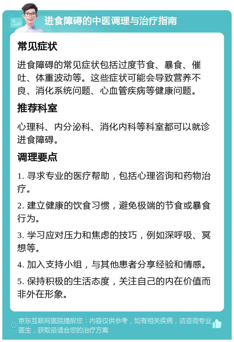 进食障碍的中医调理与治疗指南 常见症状 进食障碍的常见症状包括过度节食、暴食、催吐、体重波动等。这些症状可能会导致营养不良、消化系统问题、心血管疾病等健康问题。 推荐科室 心理科、内分泌科、消化内科等科室都可以就诊进食障碍。 调理要点 1. 寻求专业的医疗帮助，包括心理咨询和药物治疗。 2. 建立健康的饮食习惯，避免极端的节食或暴食行为。 3. 学习应对压力和焦虑的技巧，例如深呼吸、冥想等。 4. 加入支持小组，与其他患者分享经验和情感。 5. 保持积极的生活态度，关注自己的内在价值而非外在形象。