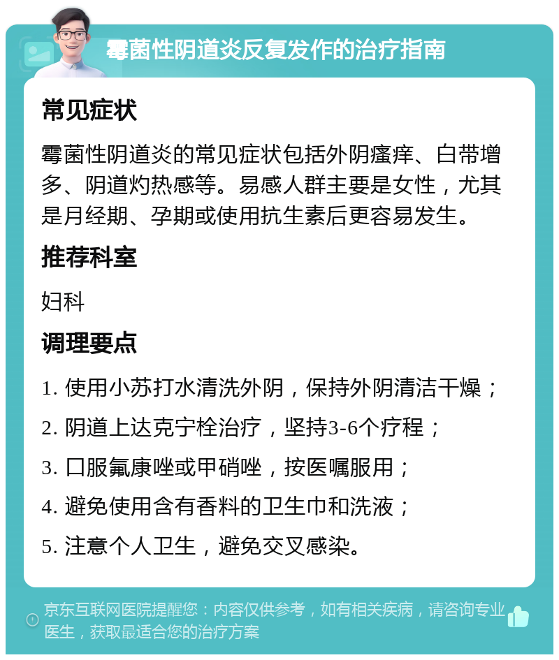 霉菌性阴道炎反复发作的治疗指南 常见症状 霉菌性阴道炎的常见症状包括外阴瘙痒、白带增多、阴道灼热感等。易感人群主要是女性，尤其是月经期、孕期或使用抗生素后更容易发生。 推荐科室 妇科 调理要点 1. 使用小苏打水清洗外阴，保持外阴清洁干燥； 2. 阴道上达克宁栓治疗，坚持3-6个疗程； 3. 口服氟康唑或甲硝唑，按医嘱服用； 4. 避免使用含有香料的卫生巾和洗液； 5. 注意个人卫生，避免交叉感染。