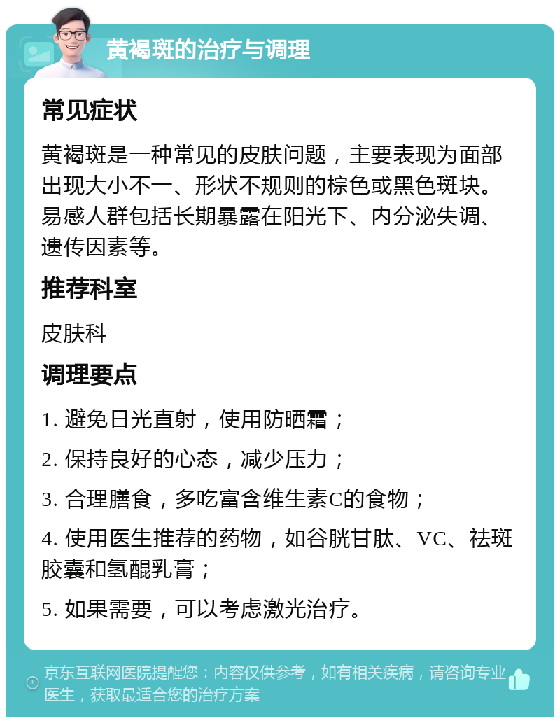 黄褐斑的治疗与调理 常见症状 黄褐斑是一种常见的皮肤问题，主要表现为面部出现大小不一、形状不规则的棕色或黑色斑块。易感人群包括长期暴露在阳光下、内分泌失调、遗传因素等。 推荐科室 皮肤科 调理要点 1. 避免日光直射，使用防晒霜； 2. 保持良好的心态，减少压力； 3. 合理膳食，多吃富含维生素C的食物； 4. 使用医生推荐的药物，如谷胱甘肽、VC、祛斑胶囊和氢醌乳膏； 5. 如果需要，可以考虑激光治疗。