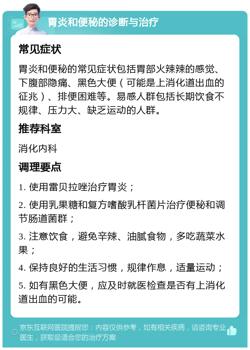 胃炎和便秘的诊断与治疗 常见症状 胃炎和便秘的常见症状包括胃部火辣辣的感觉、下腹部隐痛、黑色大便（可能是上消化道出血的征兆）、排便困难等。易感人群包括长期饮食不规律、压力大、缺乏运动的人群。 推荐科室 消化内科 调理要点 1. 使用雷贝拉唑治疗胃炎； 2. 使用乳果糖和复方嗜酸乳杆菌片治疗便秘和调节肠道菌群； 3. 注意饮食，避免辛辣、油腻食物，多吃蔬菜水果； 4. 保持良好的生活习惯，规律作息，适量运动； 5. 如有黑色大便，应及时就医检查是否有上消化道出血的可能。