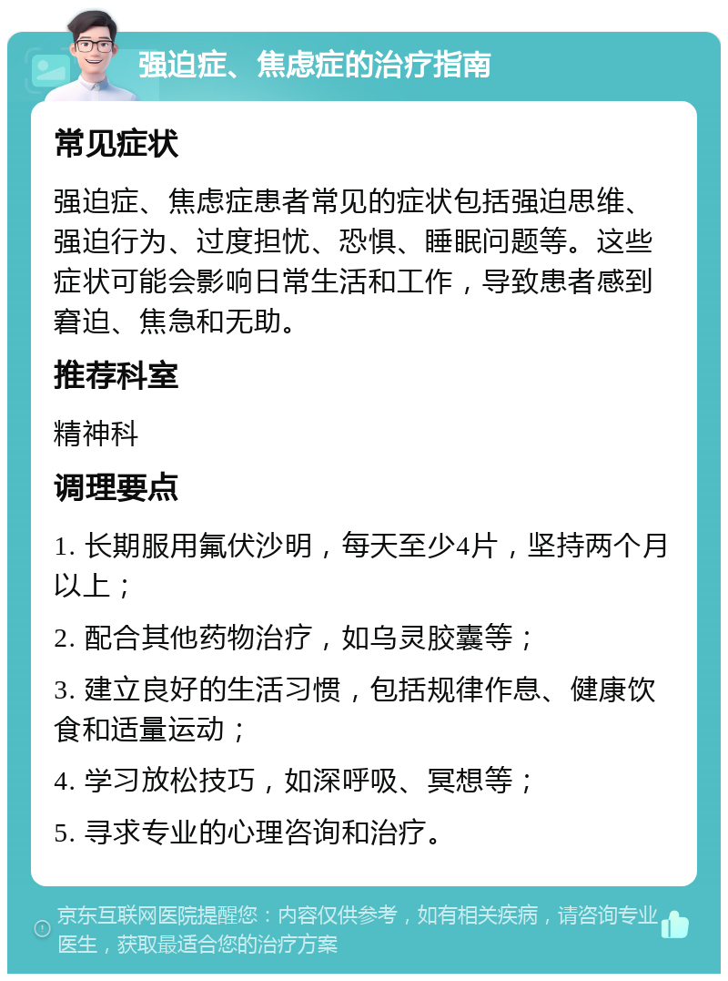 强迫症、焦虑症的治疗指南 常见症状 强迫症、焦虑症患者常见的症状包括强迫思维、强迫行为、过度担忧、恐惧、睡眠问题等。这些症状可能会影响日常生活和工作，导致患者感到窘迫、焦急和无助。 推荐科室 精神科 调理要点 1. 长期服用氟伏沙明，每天至少4片，坚持两个月以上； 2. 配合其他药物治疗，如乌灵胶囊等； 3. 建立良好的生活习惯，包括规律作息、健康饮食和适量运动； 4. 学习放松技巧，如深呼吸、冥想等； 5. 寻求专业的心理咨询和治疗。