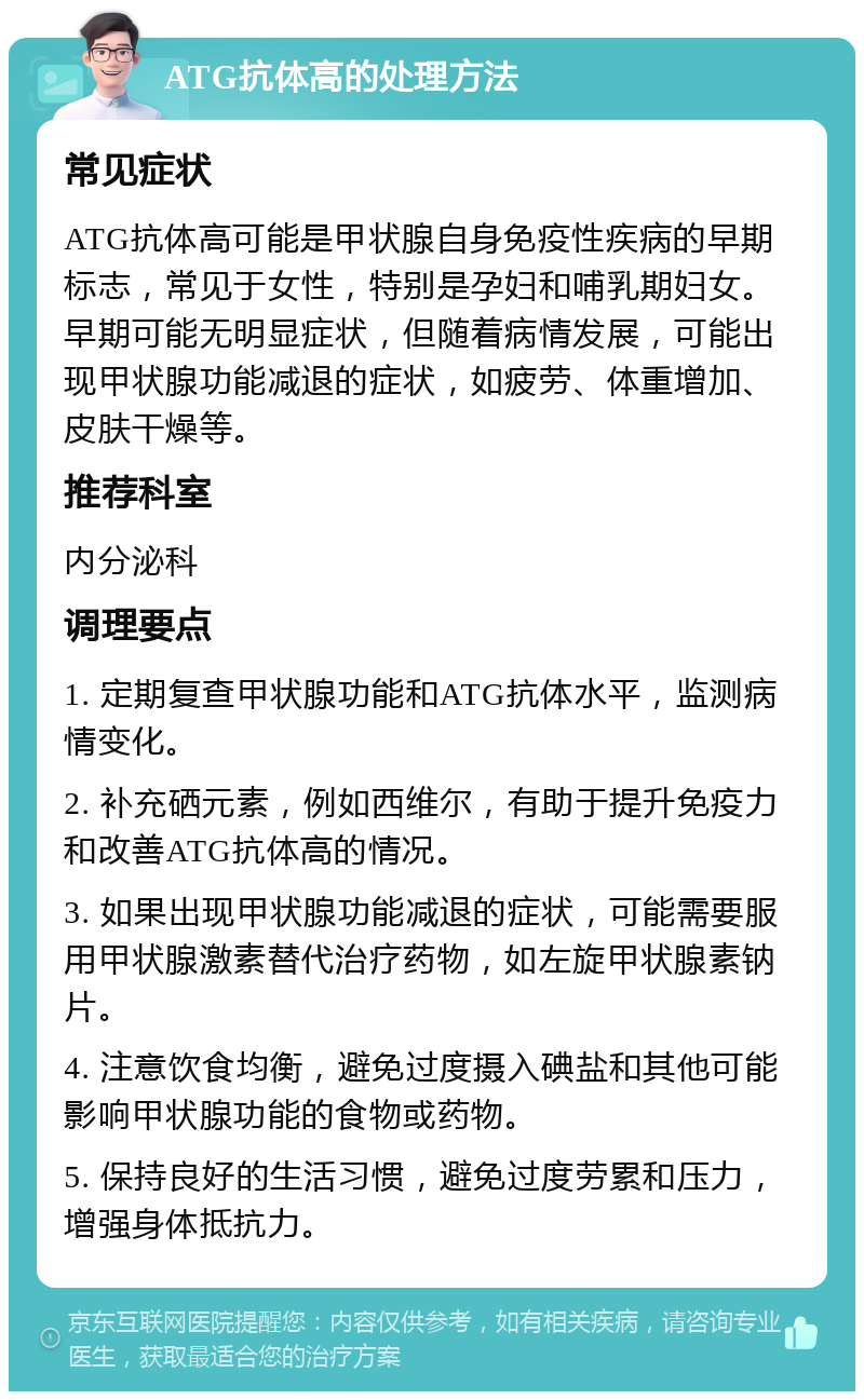 ATG抗体高的处理方法 常见症状 ATG抗体高可能是甲状腺自身免疫性疾病的早期标志，常见于女性，特别是孕妇和哺乳期妇女。早期可能无明显症状，但随着病情发展，可能出现甲状腺功能减退的症状，如疲劳、体重增加、皮肤干燥等。 推荐科室 内分泌科 调理要点 1. 定期复查甲状腺功能和ATG抗体水平，监测病情变化。 2. 补充硒元素，例如西维尔，有助于提升免疫力和改善ATG抗体高的情况。 3. 如果出现甲状腺功能减退的症状，可能需要服用甲状腺激素替代治疗药物，如左旋甲状腺素钠片。 4. 注意饮食均衡，避免过度摄入碘盐和其他可能影响甲状腺功能的食物或药物。 5. 保持良好的生活习惯，避免过度劳累和压力，增强身体抵抗力。