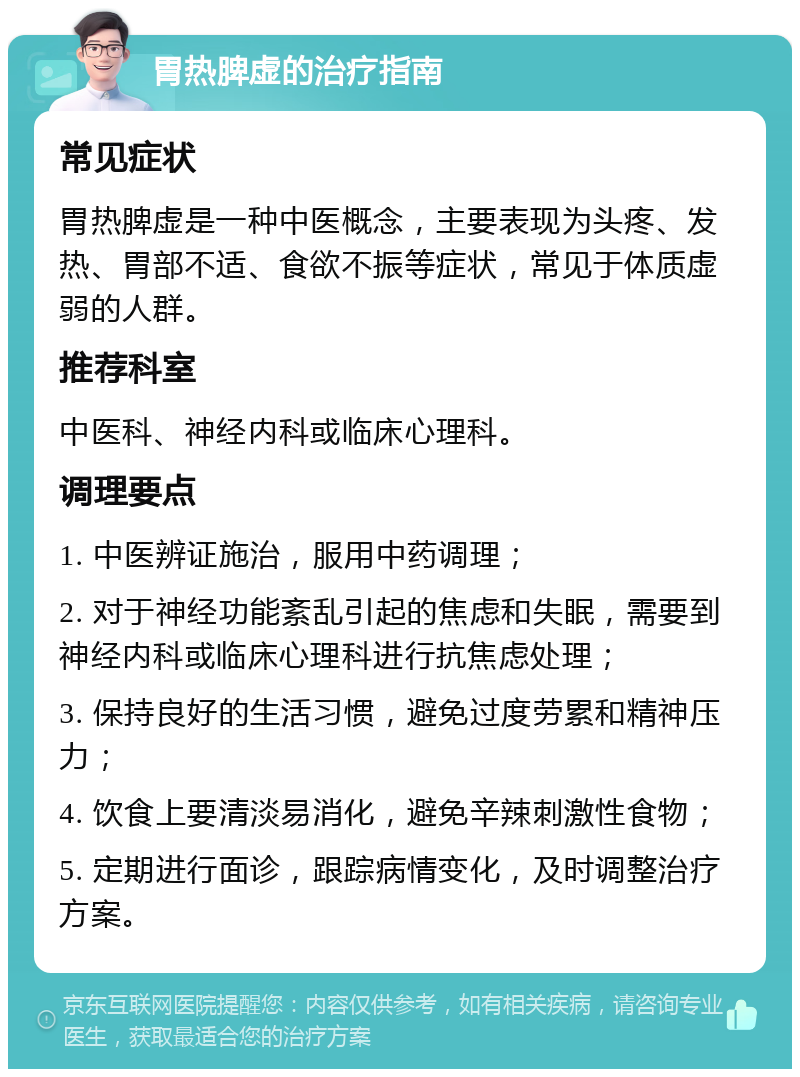 胃热脾虚的治疗指南 常见症状 胃热脾虚是一种中医概念，主要表现为头疼、发热、胃部不适、食欲不振等症状，常见于体质虚弱的人群。 推荐科室 中医科、神经内科或临床心理科。 调理要点 1. 中医辨证施治，服用中药调理； 2. 对于神经功能紊乱引起的焦虑和失眠，需要到神经内科或临床心理科进行抗焦虑处理； 3. 保持良好的生活习惯，避免过度劳累和精神压力； 4. 饮食上要清淡易消化，避免辛辣刺激性食物； 5. 定期进行面诊，跟踪病情变化，及时调整治疗方案。