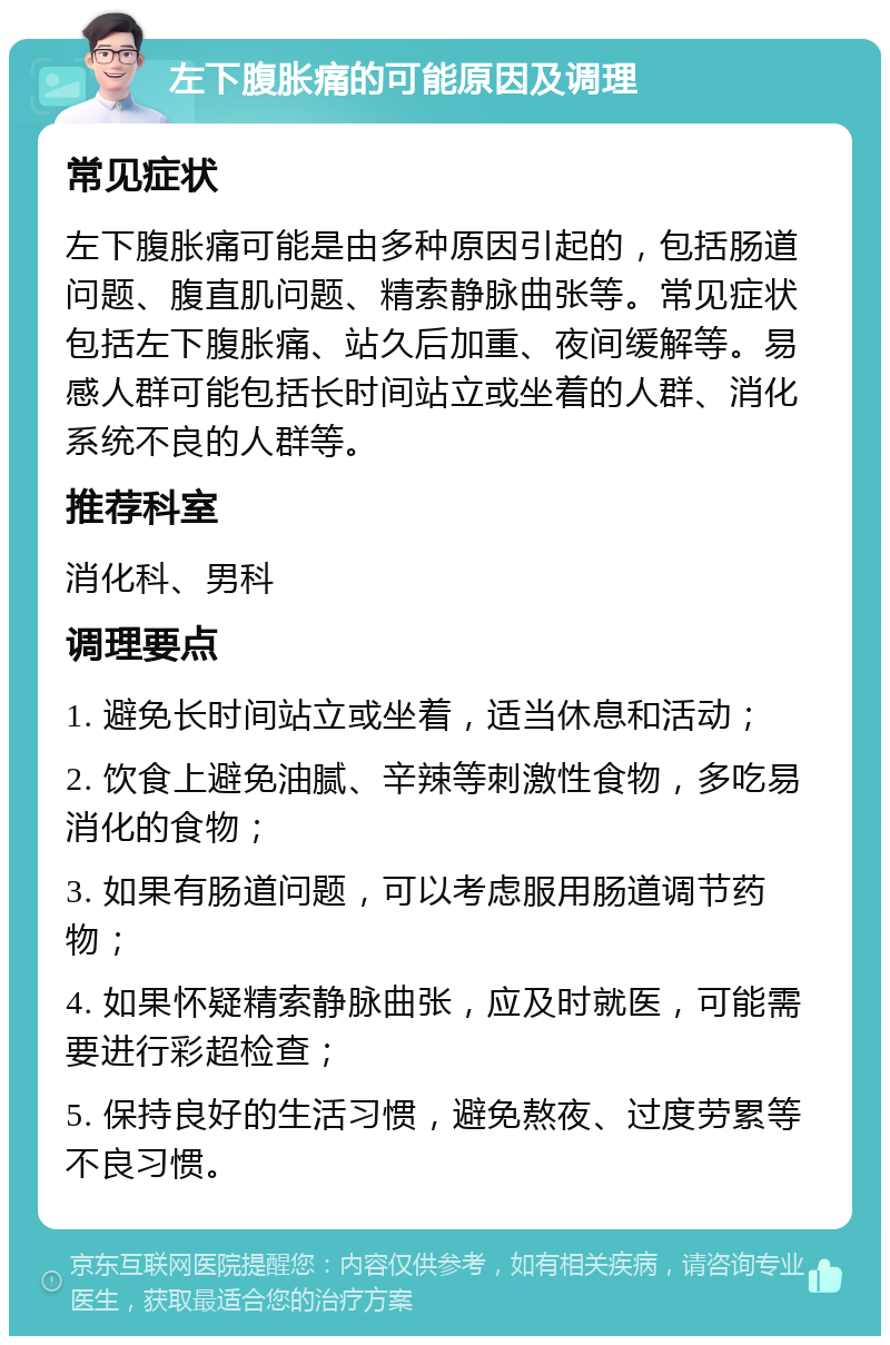 左下腹胀痛的可能原因及调理 常见症状 左下腹胀痛可能是由多种原因引起的，包括肠道问题、腹直肌问题、精索静脉曲张等。常见症状包括左下腹胀痛、站久后加重、夜间缓解等。易感人群可能包括长时间站立或坐着的人群、消化系统不良的人群等。 推荐科室 消化科、男科 调理要点 1. 避免长时间站立或坐着，适当休息和活动； 2. 饮食上避免油腻、辛辣等刺激性食物，多吃易消化的食物； 3. 如果有肠道问题，可以考虑服用肠道调节药物； 4. 如果怀疑精索静脉曲张，应及时就医，可能需要进行彩超检查； 5. 保持良好的生活习惯，避免熬夜、过度劳累等不良习惯。