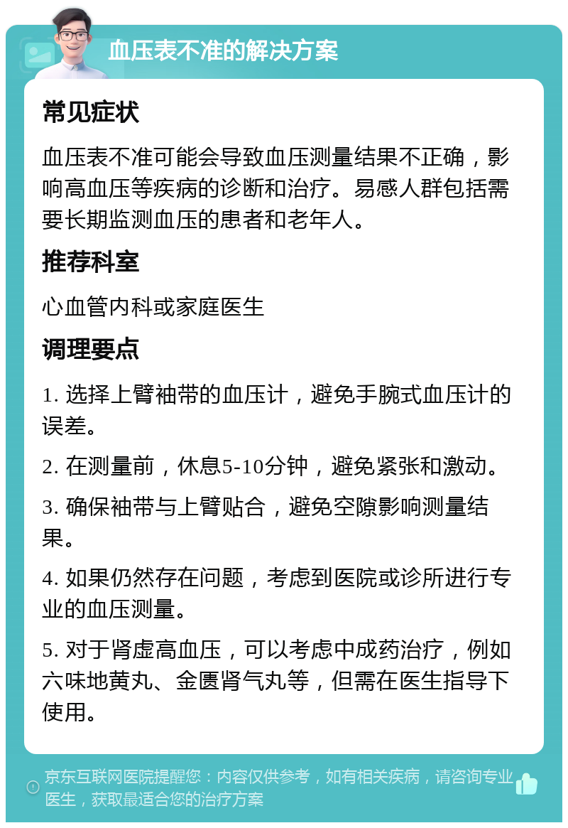 血压表不准的解决方案 常见症状 血压表不准可能会导致血压测量结果不正确，影响高血压等疾病的诊断和治疗。易感人群包括需要长期监测血压的患者和老年人。 推荐科室 心血管内科或家庭医生 调理要点 1. 选择上臂袖带的血压计，避免手腕式血压计的误差。 2. 在测量前，休息5-10分钟，避免紧张和激动。 3. 确保袖带与上臂贴合，避免空隙影响测量结果。 4. 如果仍然存在问题，考虑到医院或诊所进行专业的血压测量。 5. 对于肾虚高血压，可以考虑中成药治疗，例如六味地黄丸、金匮肾气丸等，但需在医生指导下使用。