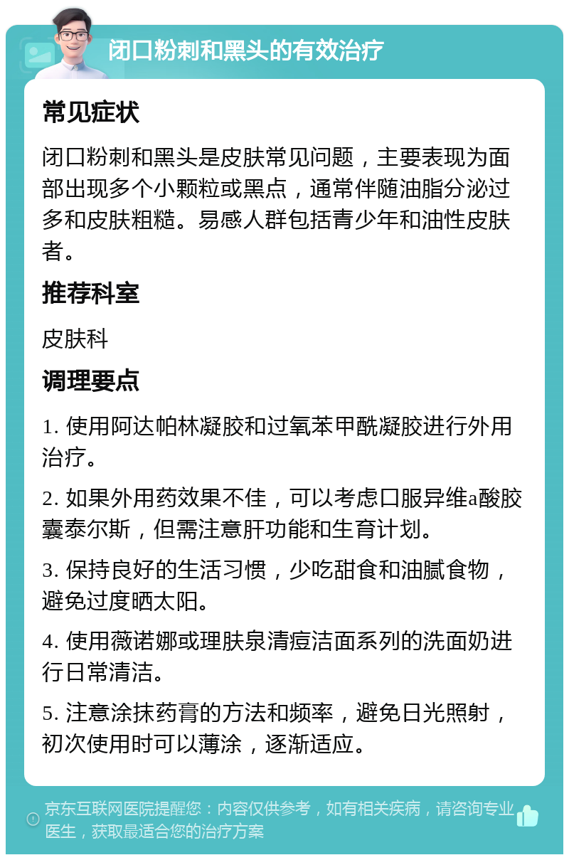 闭口粉刺和黑头的有效治疗 常见症状 闭口粉刺和黑头是皮肤常见问题，主要表现为面部出现多个小颗粒或黑点，通常伴随油脂分泌过多和皮肤粗糙。易感人群包括青少年和油性皮肤者。 推荐科室 皮肤科 调理要点 1. 使用阿达帕林凝胶和过氧苯甲酰凝胶进行外用治疗。 2. 如果外用药效果不佳，可以考虑口服异维a酸胶囊泰尔斯，但需注意肝功能和生育计划。 3. 保持良好的生活习惯，少吃甜食和油腻食物，避免过度晒太阳。 4. 使用薇诺娜或理肤泉清痘洁面系列的洗面奶进行日常清洁。 5. 注意涂抹药膏的方法和频率，避免日光照射，初次使用时可以薄涂，逐渐适应。