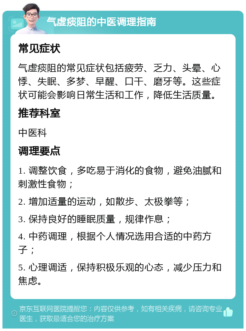 气虚痰阻的中医调理指南 常见症状 气虚痰阻的常见症状包括疲劳、乏力、头晕、心悸、失眠、多梦、早醒、口干、磨牙等。这些症状可能会影响日常生活和工作，降低生活质量。 推荐科室 中医科 调理要点 1. 调整饮食，多吃易于消化的食物，避免油腻和刺激性食物； 2. 增加适量的运动，如散步、太极拳等； 3. 保持良好的睡眠质量，规律作息； 4. 中药调理，根据个人情况选用合适的中药方子； 5. 心理调适，保持积极乐观的心态，减少压力和焦虑。